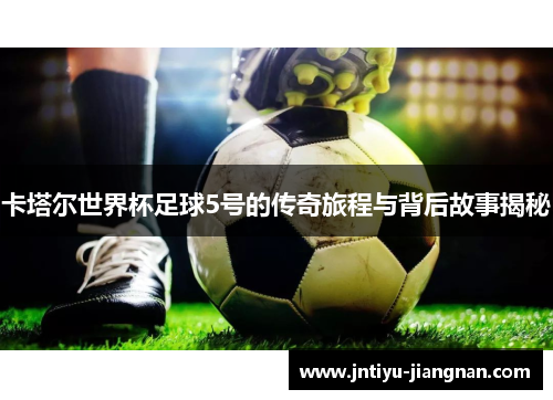 卡塔尔世界杯足球5号的传奇旅程与背后故事揭秘