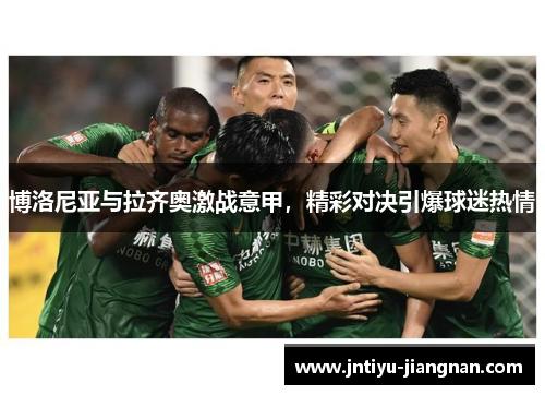 博洛尼亚与拉齐奥激战意甲，精彩对决引爆球迷热情
