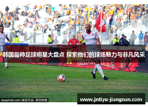 韩国最帅足球明星大盘点 探索他们的球场魅力与非凡风采