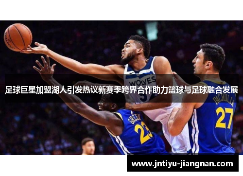 足球巨星加盟湖人引发热议新赛季跨界合作助力篮球与足球融合发展