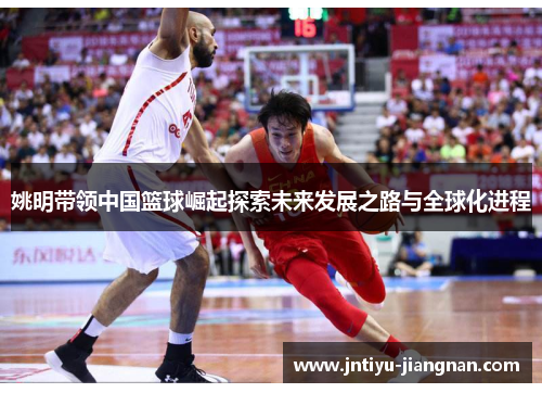 姚明带领中国篮球崛起探索未来发展之路与全球化进程