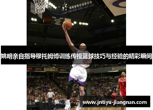 姚明亲自指导穆托姆博训练传授篮球技巧与经验的精彩瞬间
