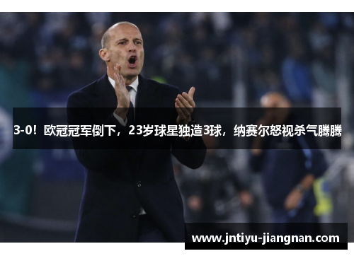 3-0！欧冠冠军倒下，23岁球星独造3球，纳赛尔怒视杀气腾腾